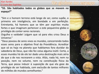 Allan Kardec
O Livro dos Espíritos
“55. São habitados todos os globos que se movem no
espaço?”
“Sim e o homem terreno está longe de ser, como supõe, o
primeiro em inteligência, em bondade e em perfeição.
Entretanto, há homens que se têm por espíritos muito
fortes e que imaginam pertencer a este pequenino globo o
privilégio de conter seres racionais.
Orgulho e vaidade! Julgam que só para eles criou Deus o
Universo.”
“Deus povoou de seres vivos os mundos, concorrendo todos
esses seres para o objetivo final da Providência. Acreditar
que só os haja no planeta que habitamos fora duvidar da
sabedoria de Deus, que não fez coisa alguma inútil. Certo, a
esses mundos há de ele ter dado uma destinação mais séria
do que a de nos recrearem a vista. Aliás, nada há, nem na
posição, nem no volume, nem na constituição física da
Terra, que possa induzir à suposição de que ela goze do
privilégio de ser habitada, com exclusão de tantos milhares
de milhões de mundos semelhantes.”
Alan Kardec
O Livro dos Espíritos
 