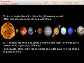 56. A constituição física dos diferentes globos é a mesma?
- Não; eles absolutamente não se assemelham.
57. A constituição física não sendo a mesma para todos, os seres que a
habitam terão organização diferente?
-Sem dúvida, como entre vós os peixes são feitos para viver na água e
os pássaros no ar.
Alan Kardec
O Livro dos Espíritos
 