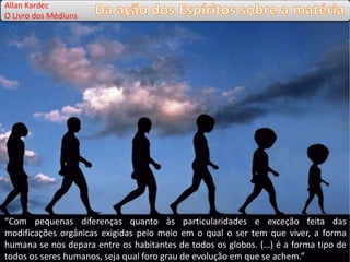 Allan Kardec
O Livro dos Médiuns
“Com pequenas diferenças quanto às particularidades e exceção feita das
modificações orgânicas exigidas pelo meio em o qual o ser tem que viver, a forma
humana se nos depara entre os habitantes de todos os globos. (…) é a forma tipo de
todos os seres humanos, seja qual foro grau de evolução em que se achem.”
 
