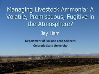 Managing Livestock Ammonia: A
Volatile, Promiscuous, Fugitive in
the Atmosphere?
Jay Ham
Department of Soil and Crop Sciences
Colorado State University
 