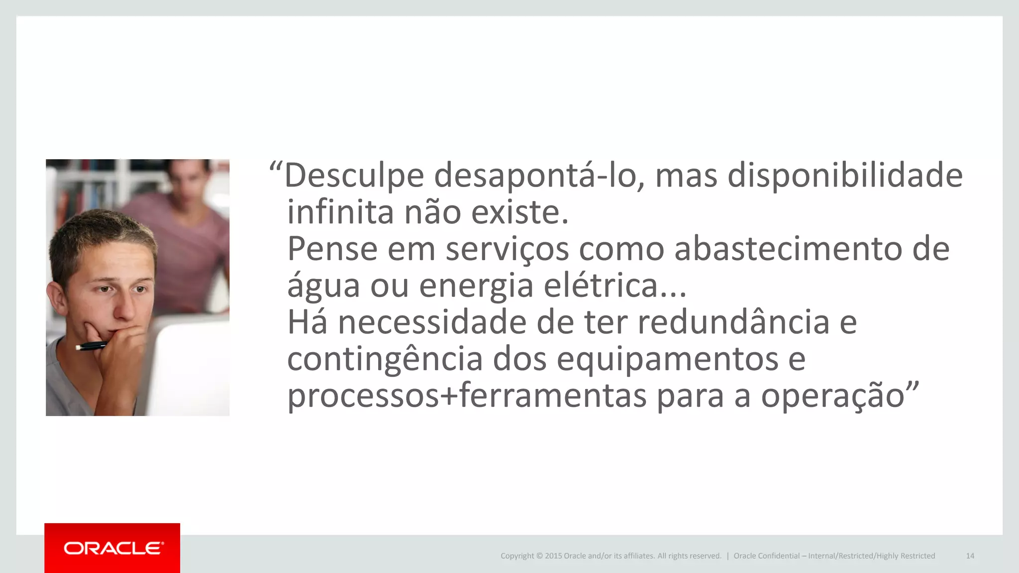 Copyright © 2015 Oracle and/or its affiliates. All rights reserved. |
“Desculpe desapontá-lo, mas disponibilidade
infinita não existe.
Pense em serviços como abastecimento de
água ou energia elétrica...
Há necessidade de ter redundância e
contingência dos equipamentos e
processos+ferramentas para a operação”
Oracle Confidential – Internal/Restricted/Highly Restricted 14
 