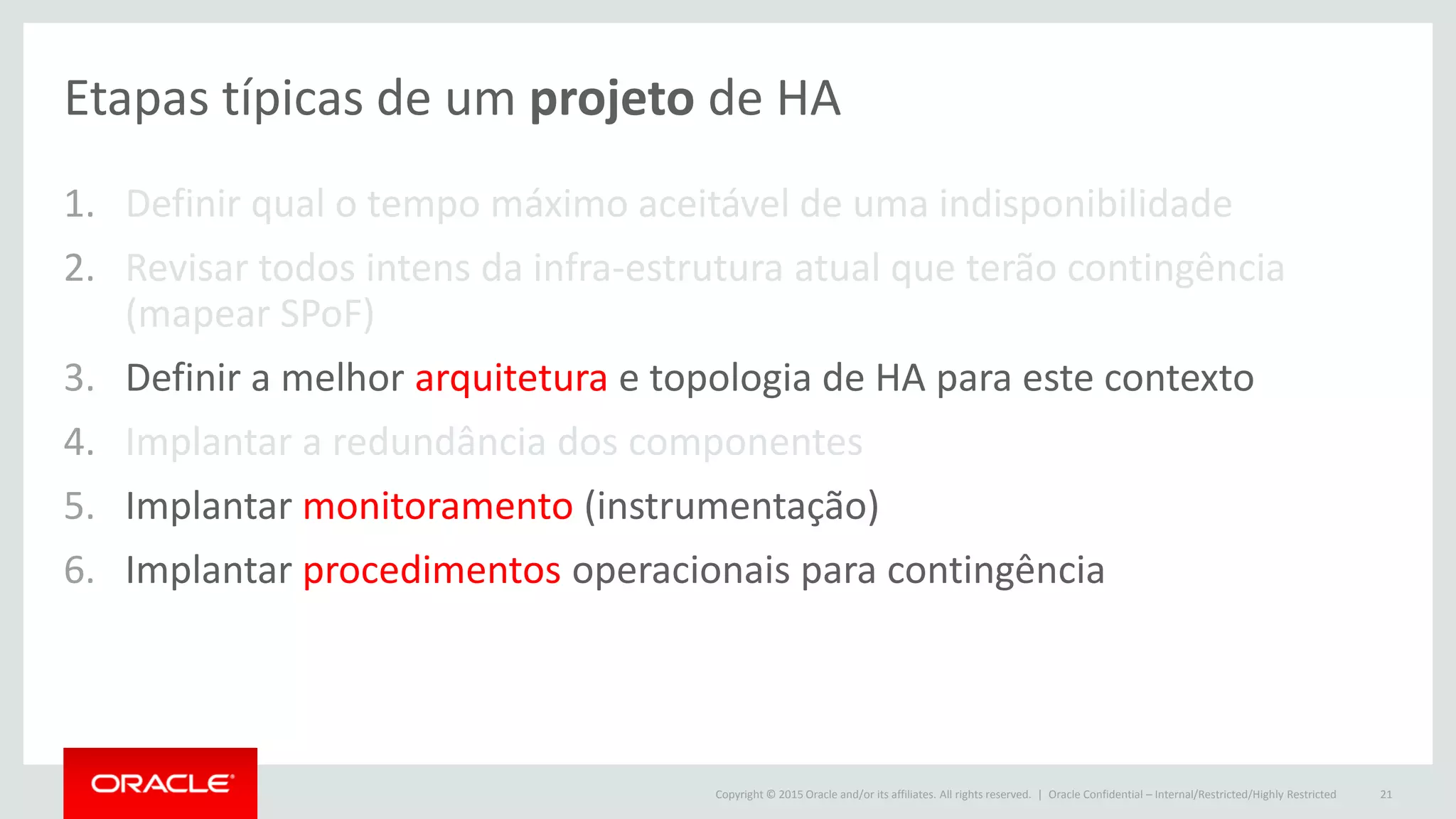 Copyright © 2015 Oracle and/or its affiliates. All rights reserved. |
Etapas típicas de um projeto de HA
1. Definir qual o tempo máximo aceitável de uma indisponibilidade
2. Revisar todos intens da infra-estrutura atual que terão contingência
(mapear SPoF)
3. Definir a melhor arquitetura e topologia de HA para este contexto
4. Implantar a redundância dos componentes
5. Implantar monitoramento (instrumentação)
6. Implantar procedimentos operacionais para contingência
Oracle Confidential – Internal/Restricted/Highly Restricted 21
 