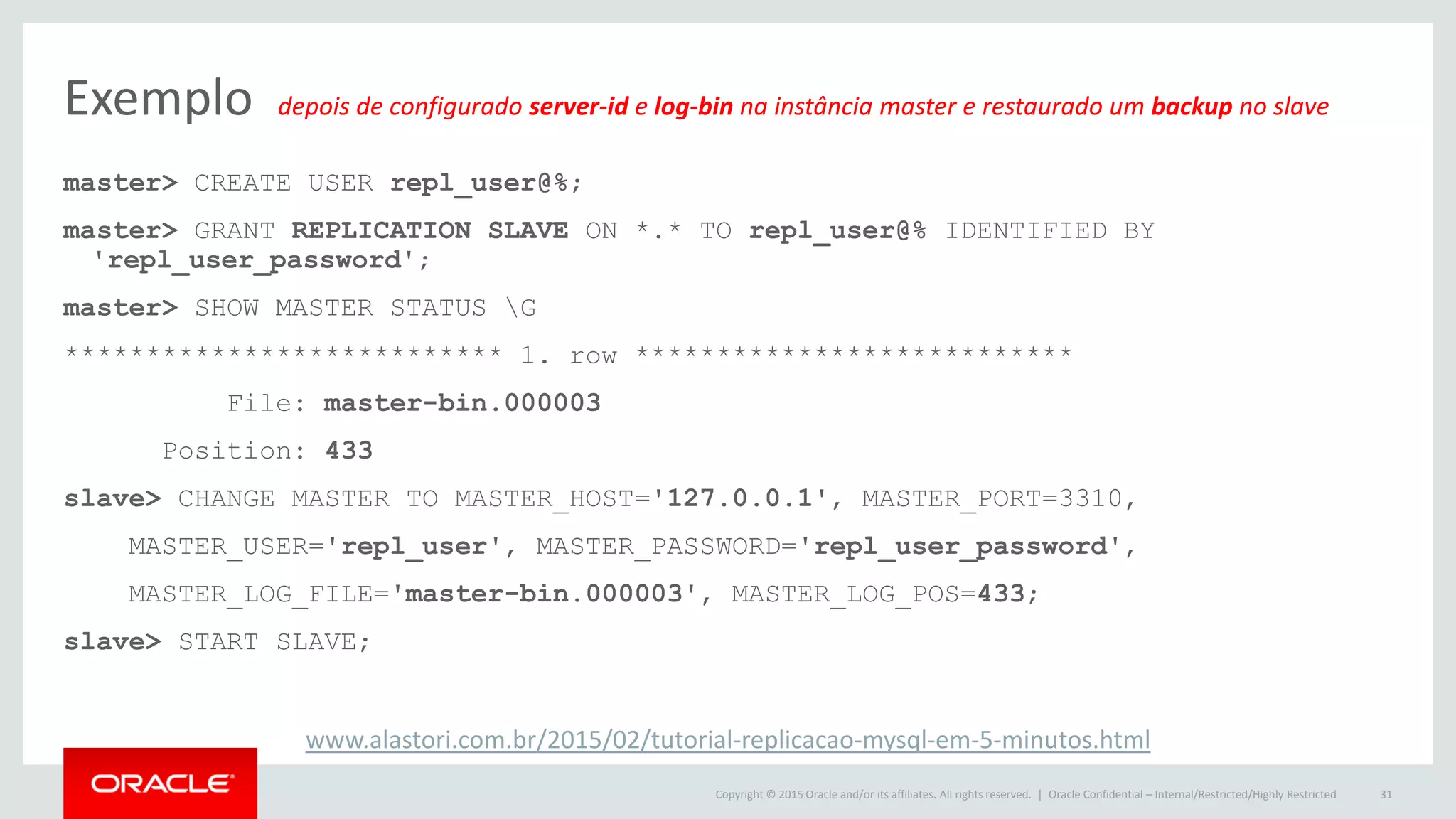 Copyright © 2015 Oracle and/or its affiliates. All rights reserved. |
Exemplo depois de configurado server-id e log-bin na instância master e restaurado um backup no slave
master> CREATE USER repl_user@%;
master> GRANT REPLICATION SLAVE ON *.* TO repl_user@% IDENTIFIED BY
'repl_user_password';
master> SHOW MASTER STATUS G
*************************** 1. row ***************************
File: master-bin.000003
Position: 433
slave> CHANGE MASTER TO MASTER_HOST='127.0.0.1', MASTER_PORT=3310,
MASTER_USER='repl_user', MASTER_PASSWORD='repl_user_password',
MASTER_LOG_FILE='master-bin.000003', MASTER_LOG_POS=433;
slave> START SLAVE;
Oracle Confidential – Internal/Restricted/Highly Restricted 31
www.alastori.com.br/2015/02/tutorial-replicacao-mysql-em-5-minutos.html
 