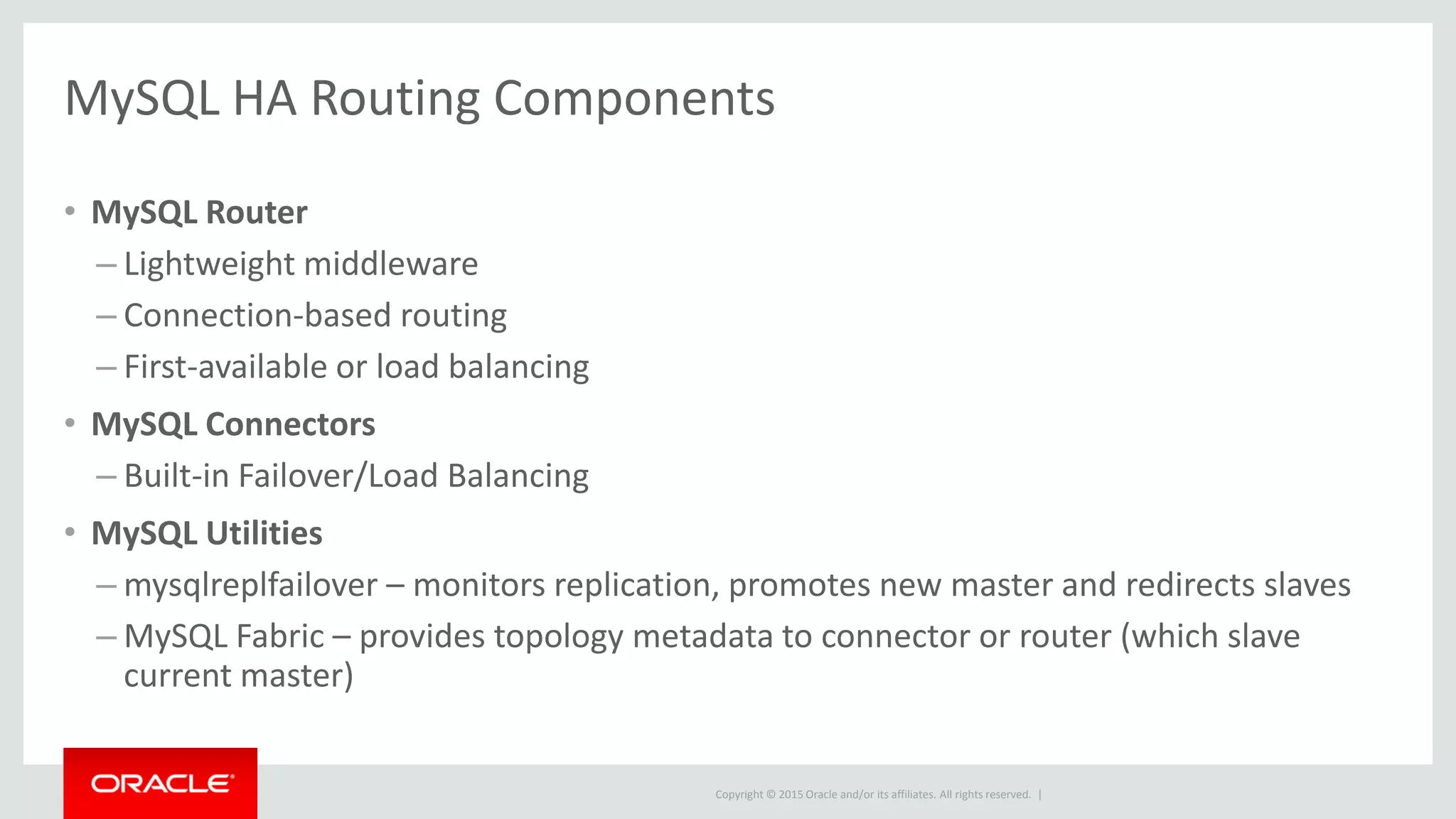 Copyright © 2015 Oracle and/or its affiliates. All rights reserved. |
MySQL HA Routing Components
• MySQL Router
– Lightweight middleware
– Connection-based routing
– First-available or load balancing
• MySQL Connectors
– Built-in Failover/Load Balancing
• MySQL Utilities
– mysqlreplfailover – monitors replication, promotes new master and redirects slaves
– MySQL Fabric – provides topology metadata to connector or router (which slave
current master)
 