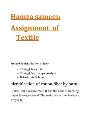 Hamza sameen
Assignment of
Textile
Method of identification of fiber:-
 Through burn test.
 Through Microscopic Analysis.
 Behaviors in Solution.
Identification of cotton fiber by burn:-
Burns, but does not melt. It has the odor of burning
paper leaves, or wood. The residue is a fine, feathery,
gray ash.
 