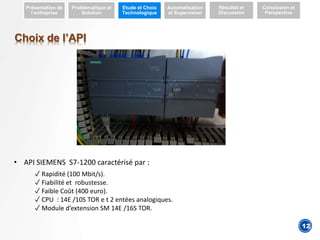 4
Présentation de
l’entreprise
Problématique et
Solution
Etude et Choix
Technologique
Automatisation
et Supervision
Résultat et
Discussion
Conclusion et
Perspective
Choix de l’API
• API SIEMENS S7-1200 caractérisé par :
✓ Rapidité (100 Mbit/s).
✓ Fiabilité et robustesse.
✓ Faible Coût (400 euro).
✓ CPU : 14E /10S TOR e t 2 entées analogiques.
✓ Module d’extension SM 14E /16S TOR.
12
 
