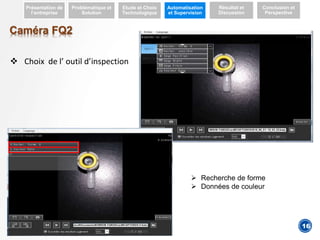 4
Caméra FQ2
 Choix de l’ outil d’inspection
 Recherche de forme
 Données de couleur
Présentation de
l’entreprise
Problématique et
Solution
Etude et Choix
Technologique
Automatisation
et Supervision
Résultat et
Discussion
Conclusion et
Perspective
16
 
