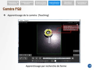 4
Caméra FQ2
 Apprentissage de la caméra (Teaching)
Présentation de
l’entreprise
Problématique et
Solution
Etude et Choix
Technologique
Automatisation
et Supervision
Résultat et
Discussion
Conclusion et
Perspective
Apprentissage par recherche de forme 17
 