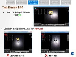 4
Test Caméra FQ2
 Détection de la pièce bonne
Test OK
 Détection de la pièce mauvaise Test Not Good
Présentation de
l’entreprise
Problématique et
Solution
Etude et Choix
Technologique
Automatisation
et Supervision
Résultat et
Discussion
Conclusion et
Perspective
20
Joint mal inséré Joint noir
 