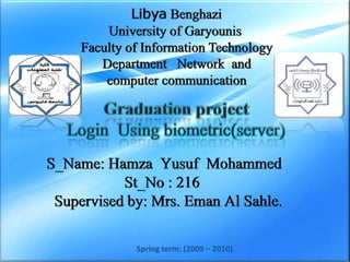 Libya Benghazi University of Garyounis  Faculty of Information Technology  Department   Network  and   computer communication PowerPointTemplate Graduation project Login  Using biometric(server)  S_Name: Hamza  Yusuf  MohammedSt_No : 216  Supervised by: Mrs. Eman Al Sahle.  www.themegallery.com Spring term: (2009 – 2010). 