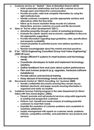 v. Customer service at ‘’ Mobinil ‘’ Store el Mokattam Branch (2012)
• Build sustainable relationships and trust with customer accounts
through open and interactive communication
• Provide accurate, valid and complete information by using the
right methods/tools
• Handle customer complaints, provide appropriate solutions and
alternatives within the time limits
• follow up to ensure resolution Keep records of customer
interactions, process customer accounts and file documents
vi. Sales at ‘’Era for urban development’’(2011)
• Advertise properties through a variety of marketing techniques
• Evaluate the clients’ desires and economic capabilities to discover
the appropriate suggestions
• Provide information regarding legal guidelines, rates, specifications
and property availability
• Present properties to potential buyers and address questions or
concerns
• Remain knowledgeable about the market and best practices
vii. IT for ‘’VECG Engineering Consultant Group And Value Engineering’’
(2009 till now).
• Design efficient IT systems to meet business and technology
needs
• Coordinate developers to build and implement technology
solutions
• Gather feedback from end users about system performance
• Plan and oversee projects (e.g. upgrades, hardware/software
installations)
• Provide advice and technical training
• Keep abreast of technology trends and developments
viii. Documents Control at ‘’ENCO Consulting, Inc’’(summer 2008)
• Handle confidential documents ensuring they remain secure
• Maintain electronic and paper records ensuring information is
organized and easily accessible
ix. Vodafone Summer Training program in the sales Department (In Direct
Sales) with Very Good degree. (2006)
• Present, promote and sell products/services using solid arguments
to existing and prospective customers
• Perform cost--benefit and needs analysis of existing/potential
customers to meet their needs
• Expedite the resolution of customer problems and complaints to
maximize satisfaction
• Supply management with reports on customer needs, problems,
interests, competitive activities, and potential for new products and
services.
 