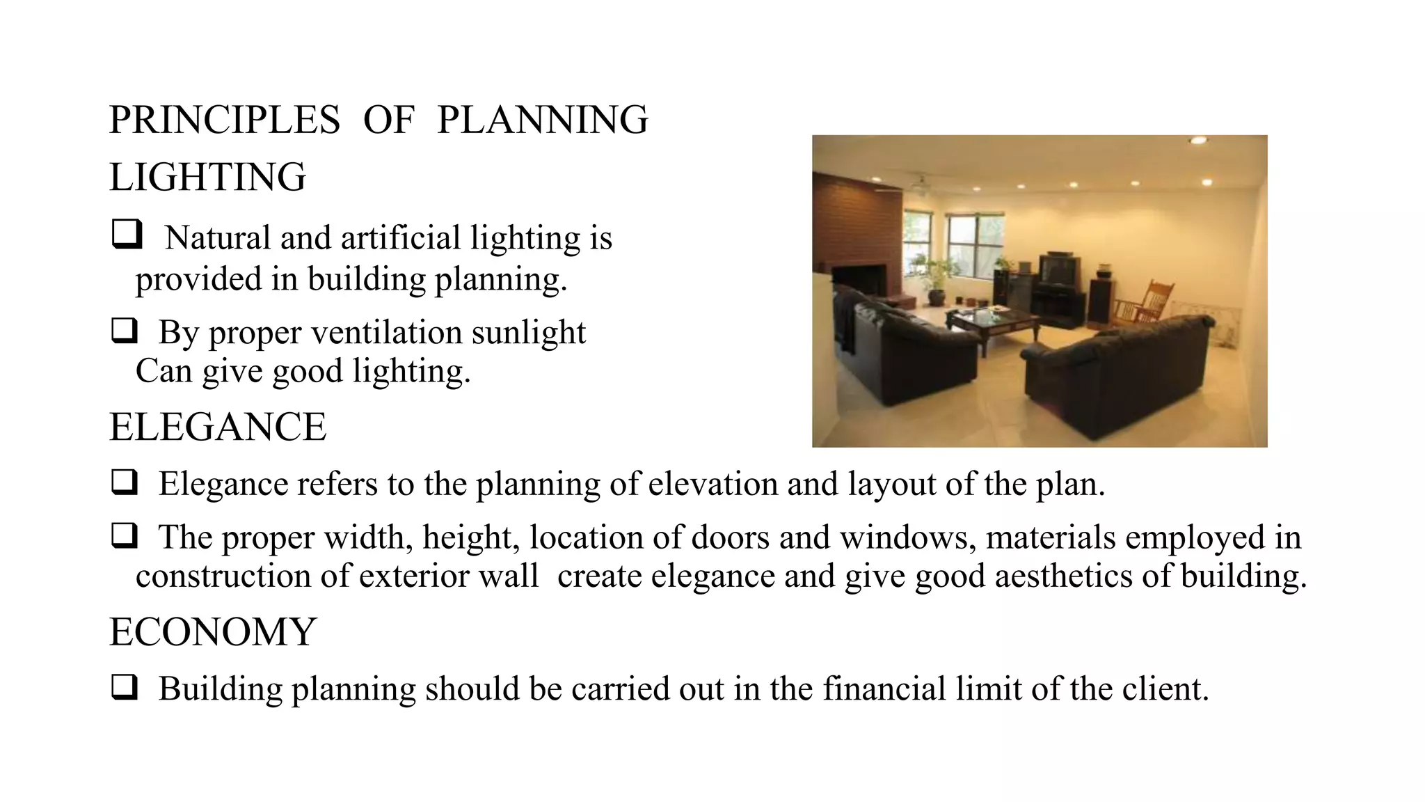 PRINCIPLES OF PLANNING
LIGHTING
 Natural and artificial lighting is
provided in building planning.
 By proper ventilation sunlight
Can give good lighting.
ELEGANCE
 Elegance refers to the planning of elevation and layout of the plan.
 The proper width, height, location of doors and windows, materials employed in
construction of exterior wall create elegance and give good aesthetics of building.
ECONOMY
 Building planning should be carried out in the financial limit of the client.
 