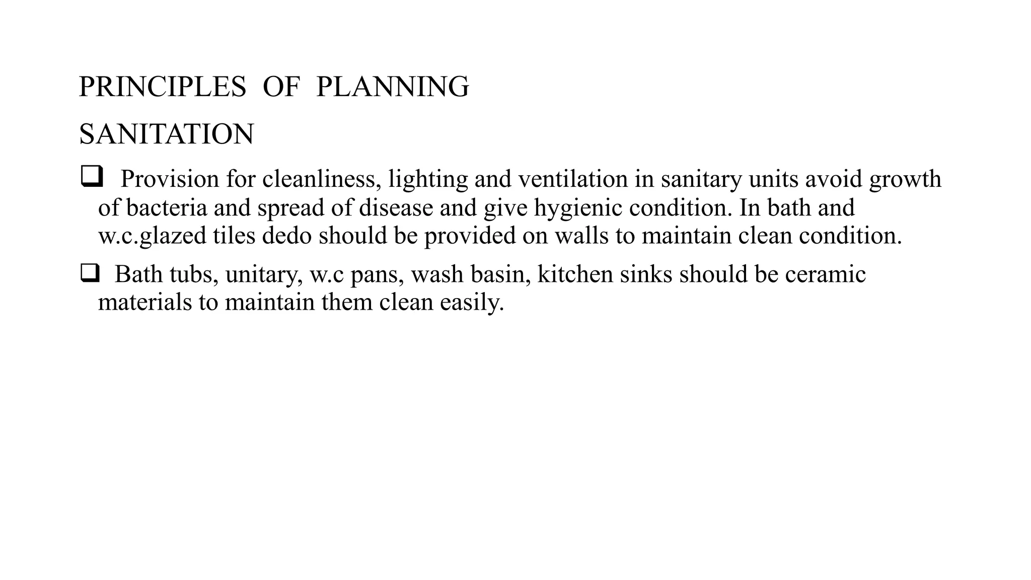 PRINCIPLES OF PLANNING
SANITATION
 Provision for cleanliness, lighting and ventilation in sanitary units avoid growth
of bacteria and spread of disease and give hygienic condition. In bath and
w.c.glazed tiles dedo should be provided on walls to maintain clean condition.
 Bath tubs, unitary, w.c pans, wash basin, kitchen sinks should be ceramic
materials to maintain them clean easily.
 