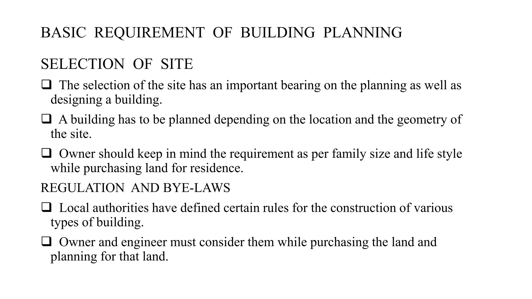 BASIC REQUIREMENT OF BUILDING PLANNING
SELECTION OF SITE
 The selection of the site has an important bearing on the planning as well as
designing a building.
 A building has to be planned depending on the location and the geometry of
the site.
 Owner should keep in mind the requirement as per family size and life style
while purchasing land for residence.
REGULATION AND BYE-LAWS
 Local authorities have defined certain rules for the construction of various
types of building.
 Owner and engineer must consider them while purchasing the land and
planning for that land.
 