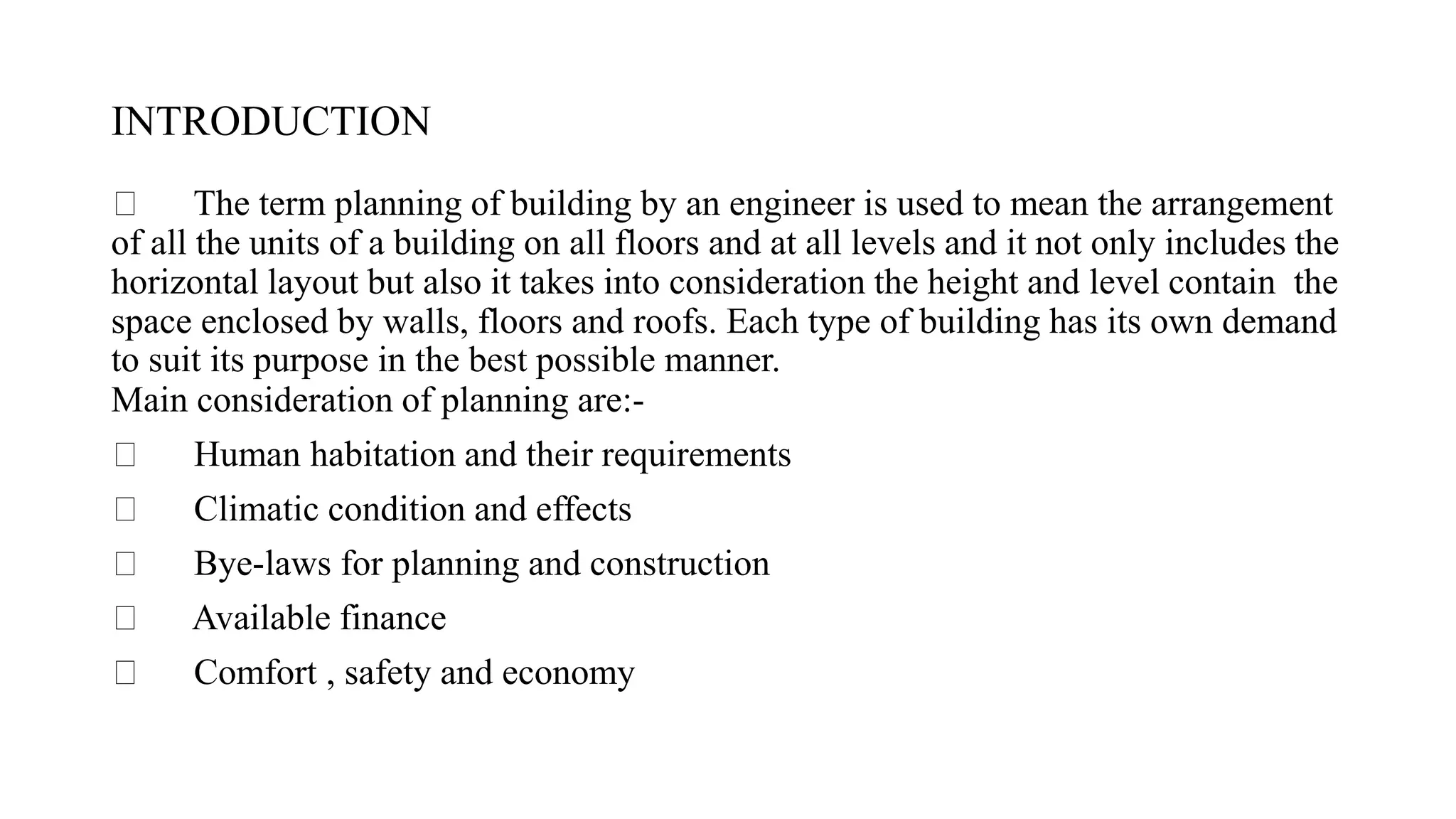 INTRODUCTION
The term planning of building by an engineer is used to mean the arrangement
of all the units of a building on all floors and at all levels and it not only includes the
horizontal layout but also it takes into consideration the height and level contain the
space enclosed by walls, floors and roofs. Each type of building has its own demand
to suit its purpose in the best possible manner.
Main consideration of planning are:-
Human habitation and their requirements
Climatic condition and effects
Bye-laws for planning and construction
Available finance
Comfort , safety and economy
 