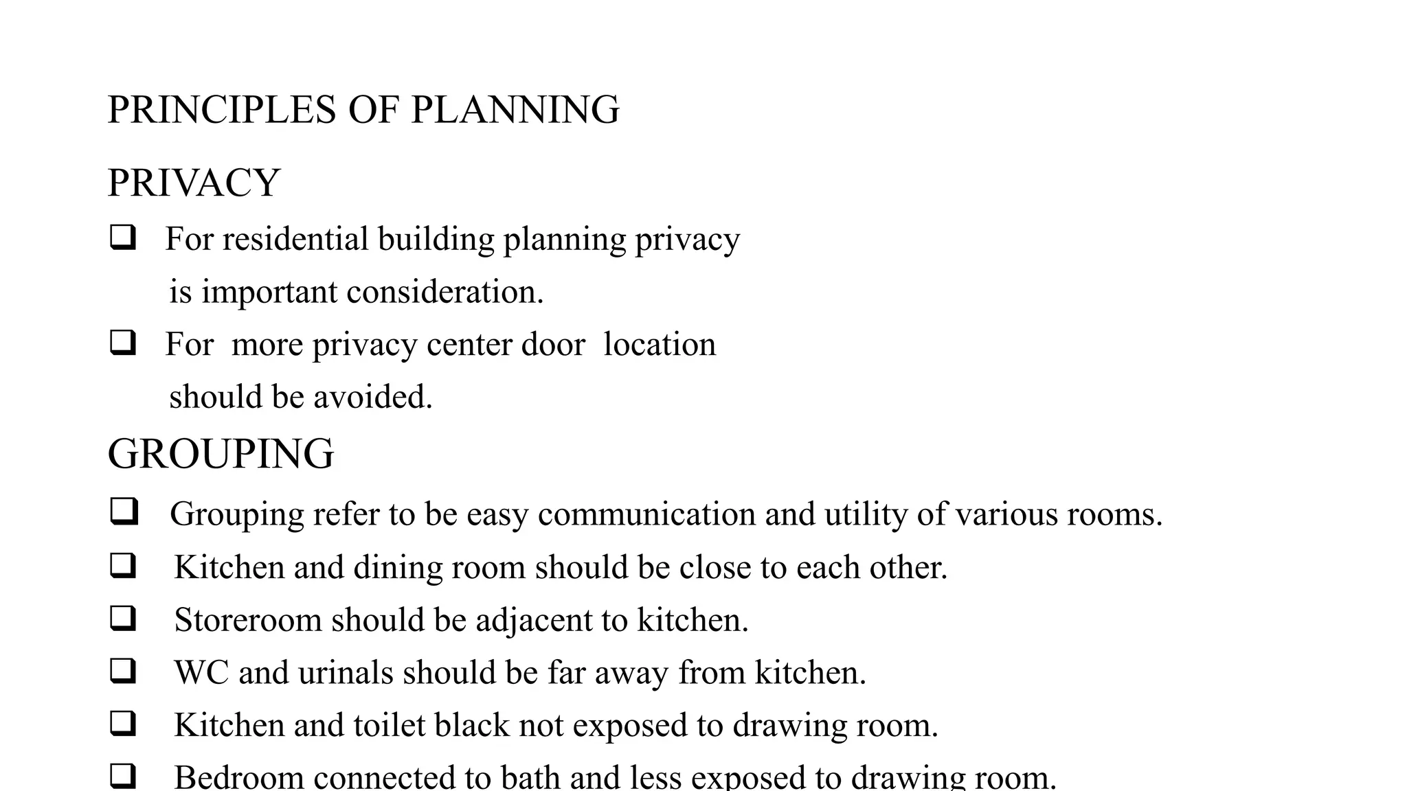 PRINCIPLES OF PLANNING
PRIVACY
 For residential building planning privacy
is important consideration.
 For more privacy center door location
should be avoided.
GROUPING
 Grouping refer to be easy communication and utility of various rooms.
 Kitchen and dining room should be close to each other.
 Storeroom should be adjacent to kitchen.
 WC and urinals should be far away from kitchen.
 Kitchen and toilet black not exposed to drawing room.
 Bedroom connected to bath and less exposed to drawing room.
 