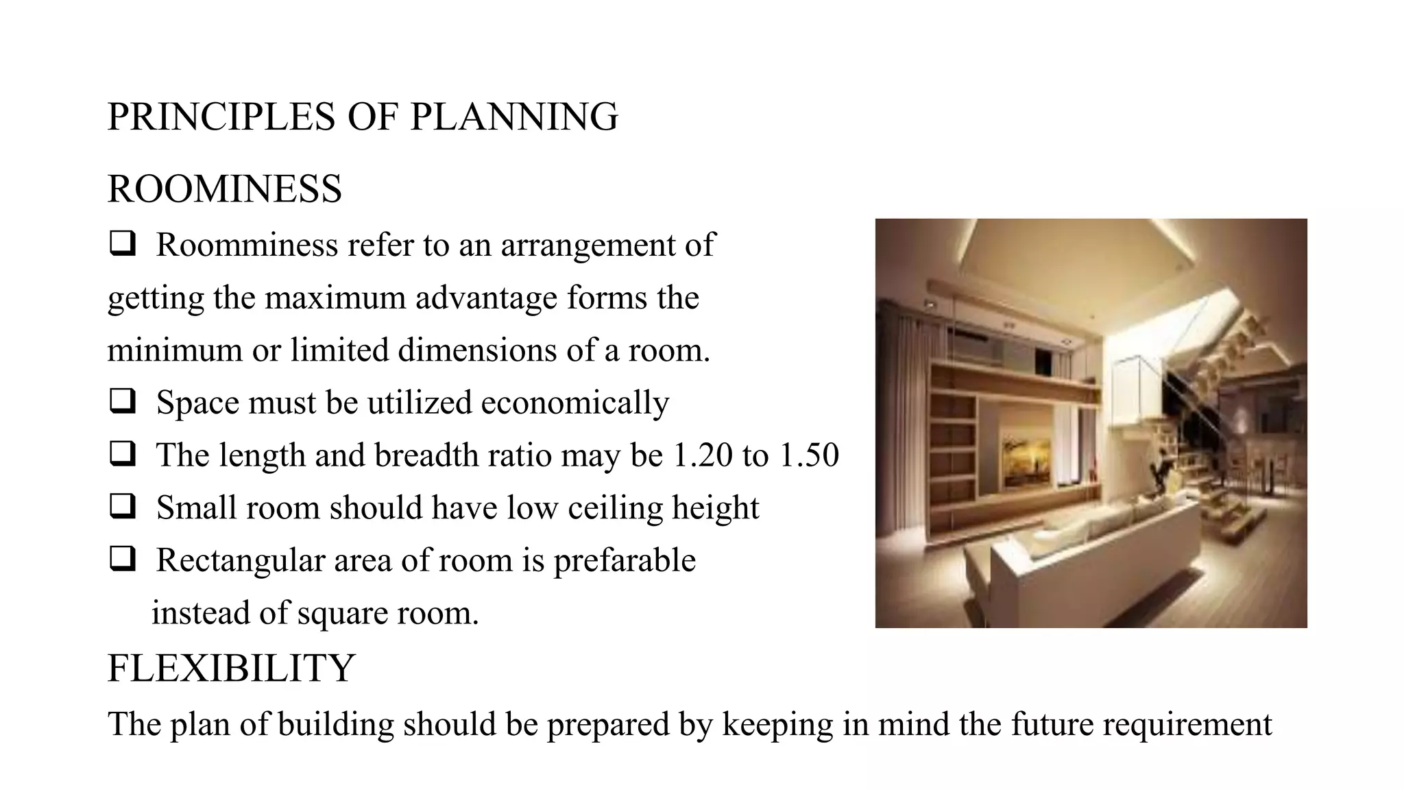 PRINCIPLES OF PLANNING
ROOMINESS
 Roomminess refer to an arrangement of
getting the maximum advantage forms the
minimum or limited dimensions of a room.
 Space must be utilized economically
 The length and breadth ratio may be 1.20 to 1.50
 Small room should have low ceiling height
 Rectangular area of room is prefarable
instead of square room.
FLEXIBILITY
The plan of building should be prepared by keeping in mind the future requirement
 