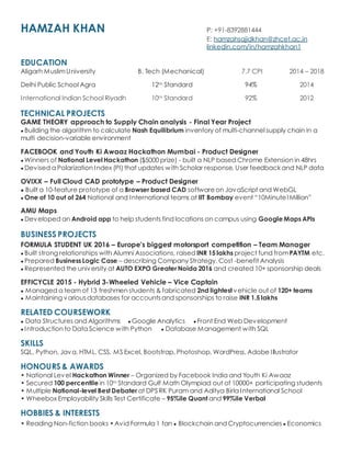HAMZAH KHAN P: +91-8392881444
E: hamzahsajidkhan@zhcet.ac.in
linkedin.com/in/hamzahkhan1
EDUCATION
Aligarh MuslimUniversity B. Tech (Mechanical) 7.7 CPI 2014 C 2018
Delhi Public School Agra 12th Standard 94% 2014
International Indian School Riyadh 10th Standard 92% 2012
TECHNICAL PROJECTS
GAME THEORY approach to Supply Chain analysis - Final Year Project
 Building the algorithm to calculate Nash Equilibrium inventory of multi-channel supply chain in a
multi decision-variable environment
FACEBOOK and Youth Ki Awaaz Hackathon Mumbai - Product Designer
 Winners of National Level Hackathon ($5000 prize) - built a NLP based Chrome Extension in 48hrs
 Devised a Polarization Index (PI) that updates with Scholar response, User feedback and NLP data
OVIXX C Full Cloud CAD prototype C Product Designer
 Built a 10-feature prototype of a Browser based CAD softwareon JavaScript and WebGL
 One of 10 out of 264 National and International teams at IIT Bombay event 10Minute1Million
AMU Maps
 Developed an Android app to help students find locations on campus using Google Maps APIs
BUSINESS PROJECTS
FORMULA STUDENT UK 2016 C Europe's biggest motorsport competition C Team Manager
 Built strong relationships with Alumni Associations, raised INR 15 lakhs project fund fromPAYTM etc.
 Prepared Business Logic Case C describing Company Strategy, Cost -benefit Analysis
 Represented the university at AUTO EXPO GreaterNoida 2016 and created 10+ sponsorship deals
EFFICYCLE 2015 - Hybrid 3-Wheeled Vehicle C Vice Captain
 Managed a team of 13 freshmen students & fabricated 2nd lightest vehicle out of 120+ teams
 Maintaining variousdatabases for accountsand sponsorships to raise INR 1.5 lakhs
RELATED COURSEWORK
 Data Structures and Algorithms  Google Analytics  Front End Web Development
 Introduction to Data Science with Python  Database Management with SQL
SKILLS
SQL, Python, Java, HTML, CSS, MS Excel, Bootstrap, Photoshop, WordPress, Adobe Illustrator
HONOURS & AWARDS
? National Level Hackathon Winner C Organized by Facebook India and Youth Ki Awaaz
? Secured 100 percentile in 10th Standard Gulf Math Olympiad out of 10000+ participating students
? Multiple National-level Best Debater at DPS RK Puram and Aditya Birla International School
? Wheebox Employability Skills Test Certificate C 95%ile Quant and 99%ile Verbal
HOBBIES & INTERESTS
? Reading Non-fiction books ?Avid Formula 1 fan  Blockchain and Cryptocurrencies  Economics
 