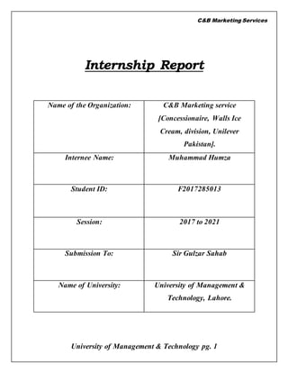 C&B Marketing Services
University of Management & Technology pg. 1
Internship Report
Name of the Organization: C&B Marketing service
[Concessionaire, Walls Ice
Cream, division, Unilever
Pakistan].
Internee Name: Muhammad Humza
Student ID: F2017285013
Session: 2017 to 2021
Submission To: Sir Gulzar Sahab
Name of University: University of Management &
Technology, Lahore.
 
