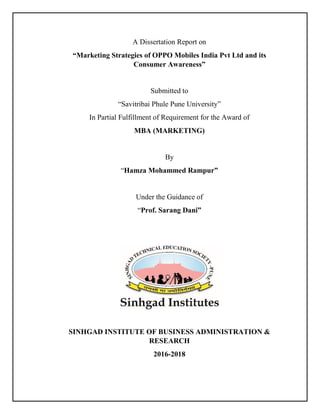 A Dissertation Report on
“Marketing Strategies of OPPO Mobiles India Pvt Ltd and its
Consumer Awareness”
Submitted to
“Savitribai Phule Pune University”
In Partial Fulfillment of Requirement for the Award of
MBA (MARKETING)
By
“Hamza Mohammed Rampur”
Under the Guidance of
“Prof. Sarang Dani”
SINHGAD INSTITUTE OF BUSINESS ADMINISTRATION &
RESEARCH
2016-2018
 