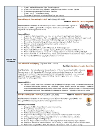 PROFESSIONAL
EXPERIENCE
 Prepare level and coordinate sheet during inspection
 Preparation and submission of As Built Drawings in the presence of Client Engineer
 Project communication and facilitating the client
 Prepare overall Project Status reports
 To manage all approved records and data in proper manner
Banu Mukhtar Contracting Pvt. Ltd. (OCT-2016to SEP-2017)
Position: Assistant QA&QC Engineer
Brief Description: Worked as AssistantQuality Assuranceand Quality Control Engineer at
“Construction of 75KPTA Light Soda Ash at Imperial Chemical Industry (ICI),Khewra”,
responsiblefor followingactivities on site.
Responsibilities :
 Inspection of all site activities and make sure to deliver the quali ty Work to the client
 Oversee the whole Execution Work and support the execution team to meet the client’s requirement
 Submission IR (Inspection Request) to the Client and get approval for concrete pouring
 Dismantling of existed building, Calculate quantity and prepare As Built Drawings
 Maintain concrete temperature to maintain quality construction
 Prepare Project Status reports
 Maintain Records of RFI’s, Material Requests, AS Built in proper way.
 To ensure that All Activates are as per Drawing, Technical Specification and ISO Standers.
 To ensure that completion of project will be in stipulated time frame and under Project budget.
 Coordination with all site staff including Project Manager and provide assistance to Project Manager
 Supervise the FDT/Proctor test, Hydraulic test and brick test.
The Resource Group (.trg) (Aug-2016to OCT-2016 )
Position: Customer Service Executive
Brief Description : Worked as Customer Service Executive at “Warid Telecom Helpline321” at Lahore
Business center in well Managed and Professional environmentto deal Customer professionally,
responds to the customer’s inquiries,requests for information,and/or complaints as per company’s
applicablelaws,rules,policies,and procedures to keep maintainingcustomer careservices,
responsiblefor followingactivities.
Responsibilities:
 Carefully listen & understand customer issues,Probeand isolateissuecauses,Utilize available resources
to identify appropriate solutions for customers, Explain product features and benefits, answering
questions and setting proper expectations for customer inquiries, Ensure customer satisfaction through
effective call resolution, Identify and escalate emerging product or customer dissatisfaction issues
Habib Construction Services (JUL-2016to OCT-2016 ) Position: Assistant Site Engineer
Brief Description: Worked as AssistantSiteEngineer at “Construction of Orange Line Metro Train
Package-I,UET Lahore”, responsiblefor followingactivitieson site.
Major responsibilities:
 Study detailed drawings and estimate concrete quantity.
 PlacingPrecastTransomfor rail.
 Supervisethe PileCap and Piers construction.
 Perform the Sonic Impulsetest for Metro Train Piling.
 Preparation of concrete pour slip and submission of inspection requestto consultant.
 Writingand submission of check request (permits) for current day planned activities.
 Study and learningBar bending schedule.
 Execute the planned activities to ensure the completion of scheduleactivity on planed dates
 To execute the work as per instruction of area in-charge,as per drawingand technical specifications.
 To maintain daily man hour sheet , Co-ordinate with execution Team and Area in-charge
 