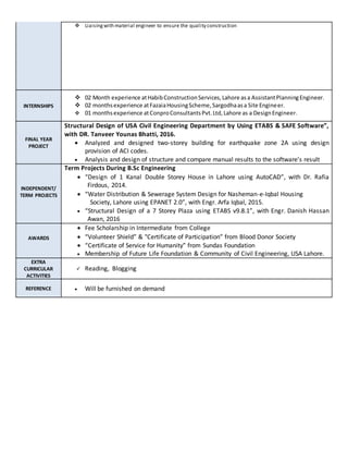  Liaisingwith material engineer to ensure the quality construction
INTERNSHIPS
 02 Month experience atHabibConstructionServices,Lahore asa AssistantPlanningEngineer.
 02 monthsexperience atFazaiaHousingScheme,Sargodhaasa Site Engineer.
 01 monthsexperience atConproConsultantsPvt.Ltd,Lahore as a DesignEngineer.
FINAL YEAR
PROJECT
Structural Design of USA Civil Engineering Department by Using ETABS & SAFE Software”,
with DR. Tanveer Younas Bhatti, 2016.
 Analyzed and designed two-storey building for earthquake zone 2A using design
provision of ACI codes.
 Analysis and design of structure and compare manual results to the software’s result
INDEPENDENT/
TERM PROJECTS
Term Projects During B.Sc Engineering
 “Design of 1 Kanal Double Storey House in Lahore using AutoCAD”, with Dr. Rafia
Firdous, 2014.
 “Water Distribution & Sewerage System Design for Nasheman-e-Iqbal Housing
Society, Lahore using EPANET 2.0”, with Engr. Arfa Iqbal, 2015.
 “Structural Design of a 7 Storey Plaza using ETABS v9.8.1”, with Engr. Danish Hassan
Awan, 2016
AWARDS
 Fee Scholarship in Intermediate from College
 “Volunteer Shield” & "Certificate of Participation” from Blood Donor Society
 “Certificate of Service for Humanity” from Sundas Foundation
 Membership of Future Life Foundation & Community of Civil Engineering, USA Lahore.
EXTRA
CURRICULAR
ACTIVITIES
 Reading, Blogging
REFERENCE  Will be furnished on demand
 
