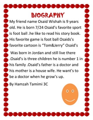 BIOGRAPHY
My friend name Osaid Wishah is 9 years
old. He is born 7/24 Osaid’s favorite sport
is foot ball .he like to read his story book.
His favorite game is foot ball Osaids’s
favorite cartoon is “Tom&Jerry” Osaid’s
 Was born in Jordan and still live there
.Osaid’s is three children he is number 1 in
his family .Osaid’s father is a doctor and
his mother is a house wife. He want’s to
be a doctor when he grow’s up.
By Hamzah Tamimi 3C
 