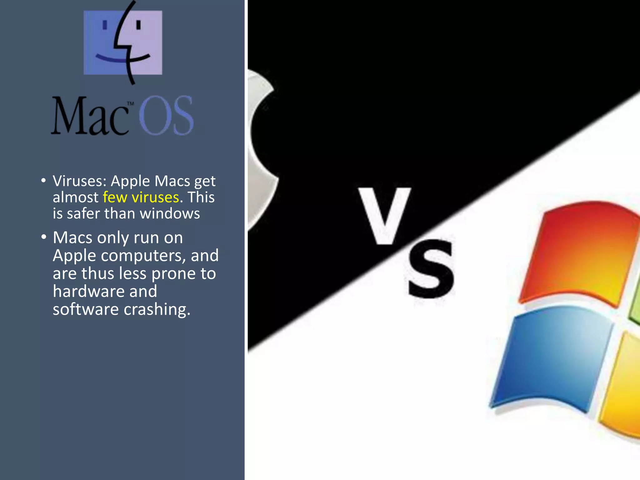 • Viruses: Apple Macs get
almost few viruses. This
is safer than windows
• Macs only run on
Apple computers, and
are thus less prone to
hardware and
software crashing.
 