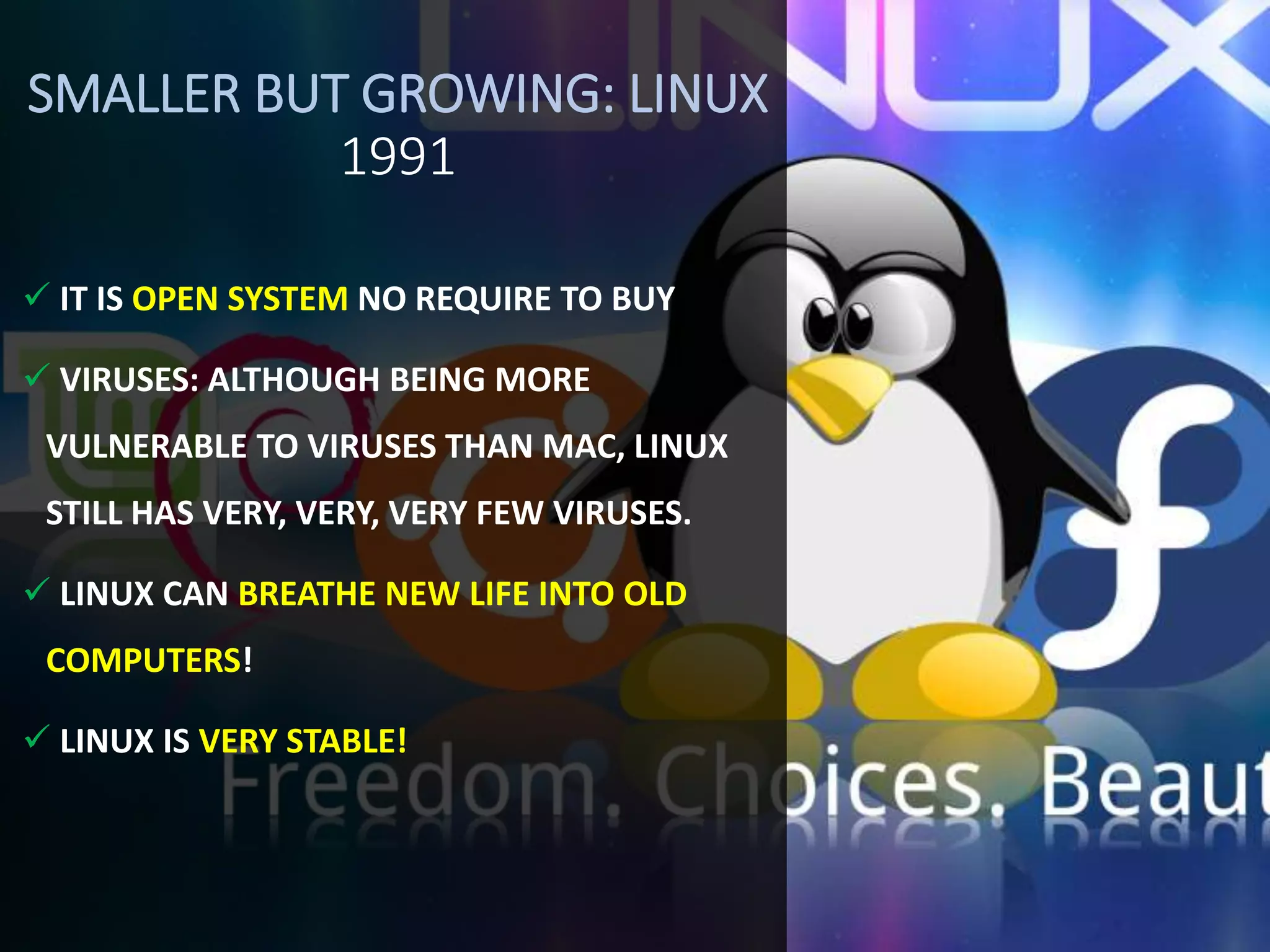 SMALLER BUT GROWING: LINUX
1991
 IT IS OPEN SYSTEM NO REQUIRE TO BUY
 VIRUSES: ALTHOUGH BEING MORE
VULNERABLE TO VIRUSES THAN MAC, LINUX
STILL HAS VERY, VERY, VERY FEW VIRUSES.
 LINUX CAN BREATHE NEW LIFE INTO OLD
COMPUTERS!
 LINUX IS VERY STABLE!
 