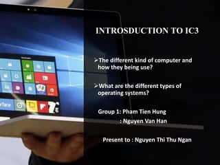 INTROSDUCTION TO IC3
The different kind of computer and
how they being use?
What are the different types of
operating systems?
Group 1: Pham Tien Hung
: Nguyen Van Han
Present to : Nguyen Thi Thu Ngan
 