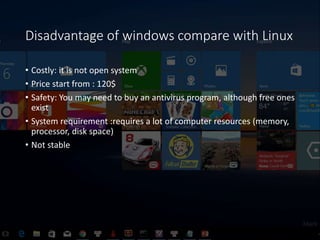 Disadvantage of windows compare with Linux
• Costly: it is not open system
• Price start from : 120$
• Safety: You may nee...