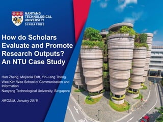 How do Scholars
Evaluate and Promote
Research Outputs?
An NTU Case Study
Han Zheng, Mojisola Erdt, Yin-Leng Theng
Wee Kim Wee School of Communication and
Information
Nanyang Technological University, Singapore
AROSIM, January 2018
 