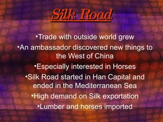 Silk Road Trade with outside world grew An ambassador discovered new things to the West of China Especially interested in Horses Silk Road started in Han Capital and ended in the Mediterranean Sea High demand on Silk exportation Lumber and horses imported 
