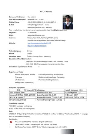 Han Li’s Resume


Surname, First name:         Han Li (Mr.)
Date and place of birth:     November 1977 / China
Mobile Phone:                +86-(0)13623992035 (8:00-23:30, GMT+8)
E-Mail:                      wolonghan@gmail.com       (main)
                             wolonghan@hotmail.com (second)
New e-mail with our own domain name is also available at service@dtptranslate.com
Skype ID ;                   DTPtranslate
MSN :                        wolonghan@hotmail.com
Address:                     Wolong Road 1439, Nan Yang 473061, China
                             Pharmaceutical Department of NanYang Medical College
Website:                     http://www.proz.com/profile/119157
                             http://www.dtptranslate.com/


Native Language :           Chinese
Fluent:                     English
Language (pair):            English>Chinese (Simp./ Mandarin)
Educational Final Examination:
                           2004-2007 MSc Pharmacology / Zheng Zhou University, China
                           1997-2000 BSc Pharmaceutics / Henan University, China
Translation Experience in Years:             8


Experienced Fields:
          Medical: Instruments, devices;     Laboratory technology & Diagnostics;
          Pharmacy;                          Medicine/healthcare/Paper Translation;
          Life Sciences;                     Pharmaceutical Registrations;
          Biology (-tech,-chem,micro-)


Computer Equipment
        PC:      Windows XP Profession                                                MAC: Leopard 10.5
Sdlx Trados 2007              FrameMaker 8.0                                          QuarkXpress 7.31
Microsoft Office 2007 & 2003 QuarkXpress 8 & 7.31                                     InDesign CS2
Adobe Acrobat8.0              Adobe Illustrator CS3 & CS2                             Microsoft Office 2004
Dreamweaver CS3               Adobe InDesign CS3 & CS2
Translation capacity
1000-2000 words per working day
6,000-15,000 words per working week
Rate
USD$0.05~0.10 per English Word for translation, USD$25-30 per hour for Editing / Proofreading, USD$5-10 per page
for DTP (Except for translation)
Certificates
          ProZ.com Certified PRO Translator (English to Chinese)
         Certificate of Chinese College English Test (band 6, Top Level)
         Certificate of completion of UNV Online Volunteering assignment with the IPC

                                                                                         I
 