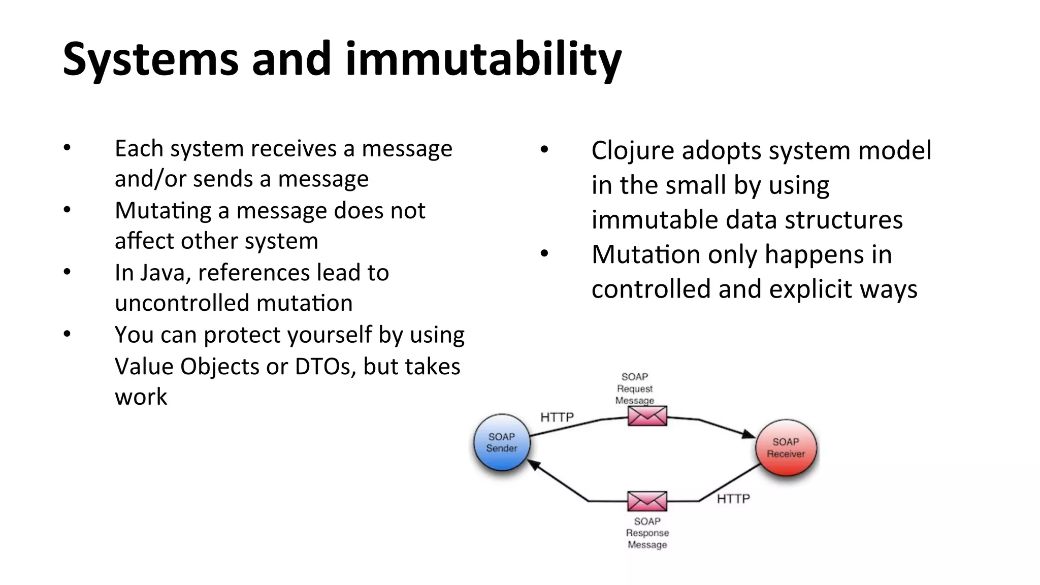 Systems	
  and	
  immutability	
  
•  Each	
  system	
  receives	
  a	
  message	
  
and/or	
  sends	
  a	
  message	
  
•  MutaNng	
  a	
  message	
  does	
  not	
  
aﬀect	
  other	
  system	
  
•  In	
  Java,	
  references	
  lead	
  to	
  
uncontrolled	
  mutaNon	
  
•  You	
  can	
  protect	
  yourself	
  by	
  using	
  
Value	
  Objects	
  or	
  DTOs,	
  but	
  takes	
  
work	
  
•  Clojure	
  adopts	
  system	
  model	
  
in	
  the	
  small	
  by	
  using	
  
immutable	
  data	
  structures	
  
•  MutaNon	
  only	
  happens	
  in	
  
controlled	
  and	
  explicit	
  ways	
  
 