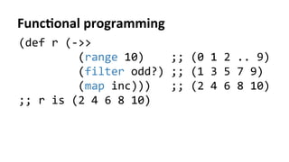 FuncFonal	
  programming	
  
(def	
  r	
  (-­‐>>	
  	
  
	
  	
  	
  	
  	
  	
  	
  	
  	
  (range	
  10)	
  	
  	
  	
  ;;	
  (0	
  1	
  2	
  ..	
  9)	
  
	
  	
  	
  	
  	
  	
  	
  	
  	
  (filter	
  odd?)	
  ;;	
  (1	
  3	
  5	
  7	
  9)	
  
	
  	
  	
  	
  	
  	
  	
  	
  	
  (map	
  inc)))	
  	
  	
  ;;	
  (2	
  4	
  6	
  8	
  10)	
  	
  
;;	
  r	
  is	
  (2	
  4	
  6	
  8	
  10)	
  
	
  
 