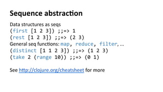 Sequence	
  abstracFon	
  
Data	
  structures	
  as	
  seqs	
  
(first	
  [1	
  2	
  3])	
  ;;=>	
  1	
  
(rest	
  [1	
  2	
  3])	
  ;;=>	
  (2	
  3)	
  
General	
  seq	
  funcNons:	
  map,	
  reduce,	
  filter,	
  ...	
  
(distinct	
  [1	
  1	
  2	
  3])	
  ;;=>	
  (1	
  2	
  3)	
  
(take	
  2	
  (range	
  10))	
  ;;=>	
  (0	
  1)	
  
	
  
See	
  hcp://clojure.org/cheatsheet	
  for	
  more	
  	
  
 