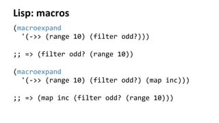 Lisp:	
  macros	
  
(macroexpand	
  	
  
	
  	
  '(-­‐>>	
  (range	
  10)	
  (filter	
  odd?)))	
  
	
  
;;	
  =>	
  (filter	
  odd?	
  (range	
  10))	
  
	
  
(macroexpand	
  	
  
	
  	
  '(-­‐>>	
  (range	
  10)	
  (filter	
  odd?)	
  (map	
  inc)))	
  
	
  
;;	
  =>	
  (map	
  inc	
  (filter	
  odd?	
  (range	
  10)))	
  
	
  
 