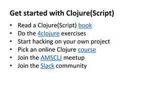 Get	
  started	
  with	
  Clojure(Script)	
  
•  Read	
  a	
  Clojure(Script)	
  book	
  
•  Do	
  the	
  4clojure	
  exercises	
  
•  Start	
  hacking	
  on	
  your	
  own	
  project	
  
•  Pick	
  an	
  online	
  Clojure	
  course 	
  	
  
•  Join	
  the	
  AMSCLJ	
  meetup	
  
•  Join	
  the	
  Slack	
  community	
  
	
  
 