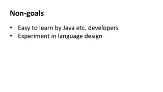 Non-­‐goals	
  
•  Easy	
  to	
  learn	
  by	
  Java	
  etc.	
  developers	
  
•  Experiment	
  in	
  language	
  design	
  
 