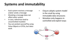 Systems	
  and	
  immutability	
  
•  Each	
  system	
  receives	
  a	
  message	
  
and/or	
  sends	
  a	
  message	
  
•  MutaNng	
  a	
  message	
  does	
  not	
  
aﬀect	
  other	
  system	
  
•  In	
  Java,	
  references	
  lead	
  to	
  
uncontrolled	
  mutaNon	
  
•  You	
  can	
  protect	
  yourself	
  by	
  using	
  
Value	
  Objects	
  or	
  DTOs,	
  but	
  takes	
  
work	
  
•  Clojure	
  adopts	
  system	
  model	
  
in	
  the	
  small	
  by	
  using	
  
immutable	
  data	
  structures	
  
•  MutaNon	
  only	
  happens	
  in	
  
controlled	
  and	
  explicit	
  ways	
  
 