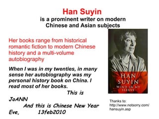 Han Suyin   is a prominent writer on modern Chinese and Asian subjects Her books range from historical romantic fiction to modern Chinese history and a multi-volume autobiography When I was in my twenties, in many sense her autobiography was my personal history book on China. I read most of her books.  This is JoANN And this is Chinese New Year  Eve,  13feb2010 Thanks to: http://www.notsorry.com/hansuyin.asp 