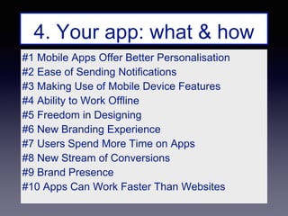 #1 Mobile Apps Offer Better Personalisation
#2 Ease of Sending Notifications
#3 Making Use of Mobile Device Features
#4 Ability to Work Offline
#5 Freedom in Designing
#6 New Branding Experience
#7 Users Spend More Time on Apps
#8 New Stream of Conversions
#9 Brand Presence
#10 Apps Can Work Faster Than Websites
4. Your app: what & how
 