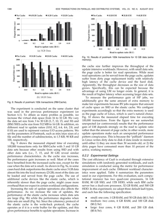 The experiment is conducted on the same cluster that
was used in the previous performance experiment (or
Section 6.1). To obtain as many profiles as possible, we
increase the virtual disk space from 16 to 32 GB. We vary
the data set size from 3 to 30 GB (3, 7, 10, 15, and 30) and
(RM/SSD) cache size from 512 MB to 16 GB. In addition, six
different read to update ratios (10:0, 8:2, 6:4, 4:6, 2:8, and
0:10) are used to represent various I/O access patterns. We
set the parameters of Postmark, such as min/max sizes of a
file and the number of subdirectories, to 1.5 KB, 90 KB and
100, respectively.
Fig. 9 shows the measured elapsed time of executing
100,000 transactions only for RM-Cache with 3 and 10 GB
data sets because other results from using SSD and with
other data sets (i.e., 7, 15, and 30 GB) reveal similar
performance characteristics. As the cache size increases,
the performance gain increases as well. Most of the cases
have benefited from the increased cache size, except for the
case when the data set is small. As shown in Fig. 9a, in some
cases hard disk outperforms the elastic cache since 3 GB data
almost fits into the local memory (2 GB); most of the data can
be loaded and served from the page cache. The use of
additional cache devices like the elastic cache, which is
inherently slower than the page cache, might cause more
overhead than we expect in certain workload configurations.
Increasing the rate of update operations also affects the
performance. As we increase the rate of updates, the
performance of the elastic cache increases when data sets
are large (Fig. 9b) while the performance degrades when
data sets are small (Fig. 9a). Since the coherency protocol of
the elastic cache is the write-back protocol, the cache
operates as if it is a write buffer for the updates, and this
gives performance benefits to update operations. Increase in
the cache size further improves the throughput of the
update intensive workloads. However, with small data sets,
the page cache is better for read operations. While most
read operations can be served from the page cache, updates
suffer from dirty page replacement traffic with relatively
high latency of the cache device and the hard disk.
Apparently, the throughput decreases as the size of data
grows. Specifically, this can be expected because the
advantage of using LM no longer exists. In general, it is
the result of higher latency when accessing larger data sets.
To measure the performance gain of HP jobs, we
additionally give the same amount of extra memory to
make fair experiments because BV jobs require that amount
of cache space on SSD or the elastic cache. We configure
experiments accordingly so that the extra memory is used
as the page cache of Linux, which is user’s natural choice.
Fig. 10 shows the measured elapsed time for executing
100,000 transactions. From the figure we see somewhat
unexpected (or controversial) results that the performance
gain of LM depends strongly on the read to update ratio
rather than the amount of page cache; in other words, more
update operations make such an unexpected performance
pattern conspicuous. This is because the “pdflush” daemon
in Linux writes dirty data to disk if data reside in memory
until either 1) they are more than 30 seconds old, or 2) the
dirty pages have consumed more than 10 percent of the
active, working memory.
6.2.2 Experimental Settings
The cost efficiency of CaaS is evaluated through extensive
simulations with randomly generated workloads, and each
simulation is conducted using the metric for performance
improvement of each cache. Different workload character-
istics were applied. Table 4 summarizes the parameters
used in our experiments. For this evaluation, each compu-
tational resource has two quad-core processors, 16 GB
RAM, 80 GB SSD, and 1TB HDD, while each RM cache
server has a dual-core processor, 32 GB RAM, and 500 GB
HDD. In this experiment, we adopt three default IaaS types,
and each has the following specification:
. small: one core, 1 GB RAM, and 50 GB disk ($0.1/hr)
. medium: two cores, 4 GB RAM, and 100 GB disk
($0.2/hr)
. large: four cores, 8 GB RAM, and 200 GB disk
($0.4/hr).
1396 IEEE TRANSACTIONS ON PARALLEL AND DISTRIBUTED SYSTEMS, VOL. 23, NO. 8, AUGUST 2012
Fig. 9. Results of postmark 100k transactions (RM-Cache).
Fig. 10. Results of postmark 100k transactions for 10 GB data (extra
memory).
 