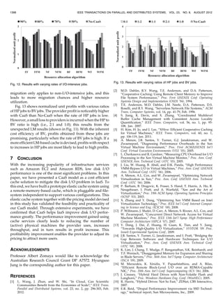 migration only applies to non-I/O-intensive jobs, and this
leads to more migration chances and higher resource
utilization.
Fig. 13 shows normalized unit profits with various ratios
of HP jobs to BV jobs. The provider profit is noticeably higher
with CaaS than No-CaaS when the rate of HP jobs is low.
However, a small loss to providers is incurred when the HP to
BV ratio is high (i.e., 2:1 and 1:0); this results from the
unexpected LM results (shown in Fig. 11). With the inherent
cost efficiency of BV, profits obtained from these jobs are
promising, particularly when the rate of BV jobs is high. If a
more efficientLM-based cacheis devised,profits with respect
to increases in HP jobs are most likely to lead to high profits.
7 CONCLUSION
With the increasing popularity of infrastructure services
such as Amazon EC2 and Amazon RDS, low disk I/O
performance is one of the most significant problems. In this
paper, we have presented a CaaS model as a cost efficient
cache solution to mitigate the disk I/O problem in IaaS. To
this end, we have built a prototype elastic cache system using
a remote-memory-based cache, which is pluggable and file-
system independent to support various configurations. This
elastic cache system together with the pricing model devised
in this study has validated the feasibility and practicality of
our CaaS model. Through extensive experiments, we have
confirmed that CaaS helps IaaS improve disk I/O perfor-
mance greatly. The performance improvement gained using
cache services clearly leads to reducing the number of
(active) physical machines the provider uses, increases
throughput, and in turn results in profit increase. This
profitability improvement enables the provider to adjust its
pricing to attract more users.
ACKNOWLEDGMENTS
Professor Albert Zomaya would like to acknowledge the
Australian Research Council Grant DP A7572. Hyungsoo
Jung is the corresponding author for this paper.
REFERENCES
[1] L. Wang, J. Zhan, and W. Shi, “In Cloud, Can Scientific
Communities Benefit from the Economies of Scale?,” IEEE Trans.
Parallel and Distributed Systems, vol. 23, no. 2, pp. 296-303, Feb.
2012.
[2] M.D. Dahlin, R.Y. Wang, T.E. Anderson, and D.A. Patterson,
“Cooperative Caching: Using Remote Client Memory to Improve
File System Performance,” Proc. First USENIX Conf. Operating
Systems Design and Implementation (OSDI ’94), 1994.
[3] T.E. Anderson, M.D. Dahlin, J.M. Neefe, D.A. Patterson, D.S.
Roselli, and R.Y. Wang, “Serverless Network File Systems,” ACM
Trans. Computer Systems, vol. 14, pp. 41-79, Feb. 1996.
[4] S. Jiang, K. Davis, and X. Zhang, “Coordinated Multilevel
Buffer Cache Management with Consistent Access Locality
Quantification,” IEEE Trans. Computers, vol. 56, no. 1, pp. 95-
108, Jan. 2007.
[5] H. Kim, H. Jo, and J. Lee, “XHive: Efficient Cooperative Caching
for Virtual Machines,” IEEE Trans. Computers, vol. 60, no. 1,
pp. 106-119, Jan. 2011.
[6] A. Menon, J.R. Santos, Y. Turner, G.J. Janakiraman, and W.
Zwaenepoel, “Diagnosing Performance Overheads in the Xen
Virtual Machine Environment,” Proc. First ACM/USENIX Int’l
Conf. Virtual Execution Environments (VEE ’05), 2005.
[7] L. Cherkasova and R. Gardner, “Measuring CPU Overhead for I/O
Processing in the Xen Virtual Machine Monitor,” Proc. Ann. Conf.
USENIX Ann. Technical Conf. (ATC ’05), 2005.
[8] J. Liu, W. Huang, B. Abali, and D.K. Panda, “High Performance
VMM-Bypass I/O in Virtual Machines,” Proc. Ann. Conf. USENIX
Ann. Technical Conf. (ATC ’06), 2006.
[9] A. Menon, A.L. Cox, and W. Zwaenepoel, “Optimizing Network
Virtualization in Xen,” Proc. Ann. Conf. USENIX Ann. Technical
Conf. (ATC ’06), 2006.
[10] P. Barham, B. Dragovic, K. Fraser, S. Hand, T. Harris, A. Ho, R.
Neugebauer, I. Pratt, and A. Warfield, “Xen and the Art of
Virtualization,” Proc. 19th ACM Symp. Operating Systems Principles
(SOSP ’03), 2003.
[11] X. Zhang and Y. Dong, “Optimizing Xen VMM Based on Intel
Virtualization Technology,” Proc. IEEE Int’l Conf. Internet Comput-
ing in Science and Eng. (ICICSE ’08), 2008.
[12] P. Willmann, J. Shafer, D. Carr, A. Menon, S. Rixner, A.L. Cox, and
W. Zwaenepoel, “Concurrent Direct Network Access for Virtual
Machine Monitors,” Proc. IEEE 13th Int’l Symp. High Performance
Computer Architecture (HPCA ’07), 2007.
[13] Y. Dong, J. Dai, Z. Huang, H. Guan, K. Tian, and Y. Jiang,
“Towards High-Quality I/O Virtualization,” SYSTOR ’09: Proc.
Israeli Experimental Systems Conf., 2009.
[14] J.R. Santos, Y. Turner, G. Janakiraman, and I. Pratt, “Bridging the
Gap Between Software and Hardware Techniques for I/O
Virtualization,” Proc. Ann. Conf. USENIX Ann. Technical Conf.
(ATC ’08), 2008.
[15] K. Lim, J. Chang, T. Mudge, P. Ranganathan, S.K. Reinhardt, and
T.F. Wenisch, “Disaggregated Memory for Expansion and Sharing
in Blade Servers,” Proc. 36th Ann. Int’l Symp. Computer Architecture
(ISCA ’09), 2009.
[16] M. Marazakis, K. Xinidis, V. Papaefstathiou, and A. Bilas,
“Efficient Remote Block-Level I/O over an RDMA-Capable
NIC,” Proc. 20th Ann. Int’l Conf. Supercomputing (ICS ’06), 2006.
[17] J. Creasey, “Hybrid Hard Drives with Non-Volatile Flash and
Longhorn,” Proc. Windows Hardware Eng. Conf. (WinHEC), 2005.
[18] R. Harris, “Hybrid Drives: Not So Fast,” ZDNet, CBS Interactive,
2007.
[19] E.R. Reid, “Drupal Performance Improvement via SSD Technol-
ogy,” technical report, Sun Microsystems, Inc., 2009.
1398 IEEE TRANSACTIONS ON PARALLEL AND DISTRIBUTED SYSTEMS, VOL. 23, NO. 8, AUGUST 2012
Fig. 12. Results with varying rates of I/O-intensive jobs.
Fig. 13. Results with varying ratios of HP jobs and BV jobs.
 