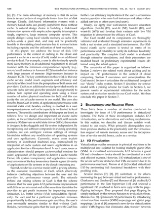 [4], [5]. The main advantage of memory is that its access
time is several orders of magnitude faster than that of disk
storage. Clearly, disk-based information systems with a
memory-based cache can greatly outperform those without
cache. A natural design choice in building a disk-based
information system with ample cache capacity is to exploit a
single, expensive, large memory computer system. This
simple design—using local volatile memory as cache (LM
cache)—costs a great deal, and may not be practically
feasible in the existing cloud services due to various factors
including capacity and the utilization of host machines.
In this paper, we address the issue of disk I/O
performance in the context of caching in the cloud and
present a cache as a service (CaaS) model as an additional
service to IaaS. For example, a user is able to simply specify
more cache memory as an additional requirement to an IaaS
instance with the minimum computational capacity (e.g.,
micro/small instance in Amazon EC2) instead of an instance
with large amount of memory (high-memory instance in
Amazon EC2). The key contribution in this work is that our
cache service model much augments cost efficiency and
elasticity of the cloud from the perspective of both users and
providers. CaaS as an additional service (provided mostly in
separate cache servers) gives the provider an opportunity to
reduce both capital and operating costs using a fewer
number of active physical machines for IaaS; and this can
justify the cost of cache servers in our model. The user also
benefits from CaaS in terms of application performance with
minimal extra cost; besides, caching is enabled in a user
transparent manner and cache capacity is not limited to local
memory. The specific contributions of this paper are listed as
follows: first, we design and implement an elastic cache
system, as the architectural foundation of CaaS, with remote
memory (RM) servers or solid state drives (SSDs); this system
is designed to be pluggable and file system independent. By
incorporating our software component in existing operating
systems, we can configure various settings of storage
hierarchies without any modification of operating systems
and user applications. Currently, many users exploit
memory of distributed machines (e.g., memcached) by
integration of cache system and users’ applications in an
application level or a file-system level. In such cases, users or
administrators should prepare cache-enabled versions for
users’ application or file system to deliver a cache benefit.
Hence, file system transparency and application transpar-
ency are some of the key issues since there is a great diversity
of applications or file systems in the cloud computing era.
Second, we devise a service model with a pricing scheme,
as the economic foundation of CaaS, which effectively
balances conflicting objectives between the user and the
provider, i.e., performance versus profit. The rationale
behind our pricing scheme in CaaS is that the scheme
ensures that the user gains I/O performance improvement
with little or no extra cost and at the same time it enables the
provider to get profit increases by improving resource
utilization, i.e., better service (VM) consolidation. Specifi-
cally, the user cost for a particular application increases
proportionally to the performance gain and thus, the user’s
cost eventually remains similar to that without CaaS.
Besides, performance gains that the user get with CaaS has
further cost efficiency implications if the user is a business
service provider who rents IaaS instances and offers value-
added services to other users (end users).
Finally, we apply four well-known resource allocation
algorithms (first-fit (FF), next-fit (NF), best-fit (BF), and
worst-fit (WF)) and develop their variants with live VM
migration to demonstrate the efficacy of CaaS.
Our CaaS model and its components are thoroughly
validated and evaluated through extensive experiments in
both a real system and a simulated environment. Our RM-
based elastic cache system is tested in terms of its
performance and reliability to verify its technical feasibility
and practicality. The complete CaaS model is evaluated
through extensive simulations; and their parameters are
modeled based on preliminary experimental results ob-
tained using the actual system.
The remainder of this paper is organized as follows:
Section 2 reviews the related work about caching and its
impact on I/O performance in the context of cloud
computing. Section 3 overviews and conceptualizes the
CaaS model. Section 4 articulates the architectural design of
our “elastic” cache system. Section 5 describes the service
model with a pricing scheme for CaaS. In Section 6, we
present results of experimental validation for the cache
system and evaluation results for our CaaS model. We then
conclude this paper in Section 7.
2 BACKGROUND AND RELATED WORK
There have been a number of studies conducted to
investigate the issue of I/O performance in virtualized
systems. The focus of these investigations includes I/O
virtualization, cache alternatives and caching mechanisms.
In this section, we describe and discuss notable work
related to our study. What primarily distinguishes ours
from previous studies is the practicality with the virtualiza-
tion support of remote memory access and the incorpora-
tion of service model; hence, cache as a service.
2.1 I/O Virtualization
Virtualization enables resources in physical machines to be
multiplexed and isolated for hosting multiple guest OSes
(VMs). In virtualized environments, I/O between a guest
OS and a hardware device should be coordinated in a safe
and efficient manner. However, I/O virtualization is one of
the severe software obstacles that VMs encounter due to its
performance overhead. Menon et al. [6] tackled virtualized
I/O by performing full functional breakdown with their
profiling tools.
Several studies [7], [8], [9] contribute to the efforts
narrowing the gap between virtual and native performance.
Cherkasova and Gardner [7] and Menon et al. [6] studied I/O
performance in the Xen hypervisor [10] and showed a
significant I/O overhead in Xen’s zero copy with the page-
flipping technique. They proposed that page flipping be
simply replaced by the memcpy function to avoid side effects.
Menon et al. [9] optimized I/O performance by introducing
virtual machine monitor (VMM) superpage and global page
mappings. Liu et al. [8] proposed a new device virtualization
called VMM-bypass that eliminates data transfer between
1388 IEEE TRANSACTIONS ON PARALLEL AND DISTRIBUTED SYSTEMS, VOL. 23, NO. 8, AUGUST 2012
 