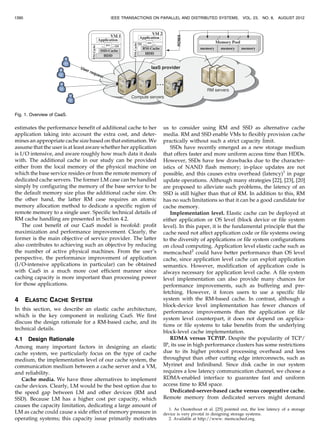 estimates the performance benefit of additional cache to her
application taking into account the extra cost, and deter-
mines an appropriate cache size based on that estimation. We
assume that the user is at least aware whether her application
is I/O intensive, and aware roughly how much data it deals
with. The additional cache in our study can be provided
either from the local memory of the physical machine on
which the base service resides or from the remote memory of
dedicated cache servers. The former LM case can be handled
simply by configuring the memory of the base service to be
the default memory size plus the additional cache size. On
the other hand, the latter RM case requires an atomic
memory allocation method to dedicate a specific region of
remote memory to a single user. Specific technical details of
RM cache handling are presented in Section 4.2.
The cost benefit of our CaaS model is twofold: profit
maximization and performance improvement. Clearly, the
former is the main objective of service provider. The latter
also contributes to achieving such an objective by reducing
the number of active physical machines. From the user’s
perspective, the performance improvement of application
(I/O-intensive applications in particular) can be obtained
with CaaS in a much more cost efficient manner since
caching capacity is more important than processing power
for those applications.
4 ELASTIC CACHE SYSTEM
In this section, we describe an elastic cache architecture,
which is the key component in realizing CaaS. We first
discuss the design rationale for a RM-based cache, and its
technical details.
4.1 Design Rationale
Among many important factors in designing an elastic
cache system, we particularly focus on the type of cache
medium, the implementation level of our cache system, the
communication medium between a cache server and a VM,
and reliability.
Cache media. We have three alternatives to implement
cache devices. Clearly, LM would be the best option due to
the speed gap between LM and other devices (RM and
SSD). Because LM has a higher cost per capacity, which
causes the capacity limitation, dedicating a large amount of
LM as cache could cause a side effect of memory pressure in
operating systems; this capacity issue primarily motivates
us to consider using RM and SSD as alternative cache
media. RM and SSD enable VMs to flexibly provision cache
practically without such a strict capacity limit.
SSDs have recently emerged as a new storage medium
that offers faster and more uniform access time than HDDs.
However, SSDs have few drawbacks due to the character-
istics of NAND flash memory; in-place updates are not
possible, and this causes extra overhead (latency)1
in page
update operations. Although many strategies [22], [23], [20]
are proposed to alleviate such problems, the latency of an
SSD is still higher than that of RM. In addition to this, RM
has no such limitations so that it can be a good candidate for
cache memory.
Implementation level. Elastic cache can be deployed at
either application or OS level (block device or file system
level). In this paper, it is the fundamental principle that the
cache need not affect application code or file systems owing
to the diversity of applications or file system configurations
on cloud computing. Application level elastic cache such as
memcached2
could have better performance than OS level
cache, since application level cache can exploit application
semantics. However, modification of application code is
always necessary for application level cache. A file system
level implementation can also provide many chances for
performance improvements, such as buffering and pre-
fetching. However, it forces users to use a specific file
system with the RM-based cache. In contrast, although a
block-device level implementation has fewer chances of
performance improvements than the application or file
system level counterpart, it does not depend on applica-
tions or file systems to take benefits from the underlying
block-level cache implementation.
RDMA versus TCP/IP. Despite the popularity of TCP/
IP, its use in high performance clusters has some restrictions
due to its higher protocol processing overhead and less
throughput than other cutting edge interconnects, such as
Myrinet and Infiniband. Since disk cache in our system
requires a low latency communication channel, we choose a
RDMA-enabled interface to guarantee fast and uniform
access time to RM space.
Dedicated-server-based cache versus cooperative cache.
Remote memory from dedicated servers might demand
1390 IEEE TRANSACTIONS ON PARALLEL AND DISTRIBUTED SYSTEMS, VOL. 23, NO. 8, AUGUST 2012
Fig. 1. Overview of CaaS.
1. As Ousterhout et al. [25] pointed out, the low latency of a storage
device is very pivotal in designing storage systems.
2. Available at http://www. memcached.org.
 