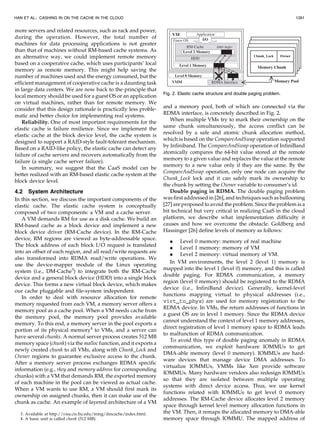 more servers and related resources, such as rack and power,
during the operation. However, the total number of
machines for data processing applications is not greater
than that of machines without RM-based cache systems. As
an alternative way, we could implement remote memory
based on a cooperative cache, which uses participants’ local
memory as remote memory. This might help saving the
number of machines used and the energy consumed, but the
efficient management of cooperative cache is a daunting task
in large data centers. We are now back to the principle that
local memory should be used for a guest OS or an application
on virtual machines, rather than for remote memory. We
consider that this design rationale is practically less proble-
matic and better choice for implementing real systems.
Reliability. One of most important requirements for the
elastic cache is failure resilience. Since we implement the
elastic cache at the block device level, the cache system is
designed to support a RAID-style fault-tolerant mechanism.
Based on a RAID-like policy, the elastic cache can detect any
failure of cache servers and recovers automatically from the
failure (a single cache server failure).
In summary, we suggest that the CaaS model can be
better realized with an RM-based elastic cache system at the
block device level.
4.2 System Architecture
In this section, we discuss the important components of the
elastic cache. The elastic cache system is conceptually
composed of two components: a VM and a cache server.
A VM demands RM for use as a disk cache. We build an
RM-based cache as a block device and implement a new
block device driver (RM-Cache device). In the RM-Cache
device, RM regions are viewed as byte-addressable space.
The block address of each block I/O request is translated
into an offset of each region, and all read/write requests are
also transformed into RDMA read/write operations. We
use the device-mapper module of the Linux operating
system (i.e., DM-Cache3
) to integrate both the RM-Cache
device and a general block device (HDD) into a single block
device. This forms a new virtual block device, which makes
our cache pluggable and file-system independent.
In order to deal with resource allocation for remote
memory requested from each VM, a memory server offers a
memory pool as a cache pool. When a VM needs cache from
the memory pool, the memory pool provides available
memory. To this end, a memory server in the pool exports a
portion of its physical memory4
to VMs, and a server can
have several chunks. A normal server process creates 512 MB
memory space (chunk) via the malloc function, and it exports a
newly created chunk to all VMs, along with Chunk_Lock and
Owner regions to guarantee exclusive access to the chunk.
After a memory server process exchanges RDMA specific
information (e.g., rkey and memory address for corresponding
chunks) with a VM that demands RM, the exported memory
of each machine in the pool can be viewed as actual cache.
When a VM wants to use RM, a VM should first mark its
ownership on assigned chunks, then it can make use of the
chunk as cache. An example of layered architecture of a VM
and a memory pool, both of which are connected via the
RDMA interface, is concretely described in Fig. 2.
When multiple VMs try to mark their ownership on the
same chunk simultaneously, the access conflict can be
resolved by a safe and atomic chunk allocation method,
which is based on the CompareAndSwap operation supported
by Infiniband. The CompareAndSwap operation of InfiniBand
atomically compares the 64-bit value stored at the remote
memory to a given value and replaces the value at the remote
memory to a new value only if they are the same. By the
CompareAndSwap operation, only one node can acquire the
Chunk_Lock lock and it can safely mark its ownership to
the chunk by setting the Owner variable to consumer’s id.
Double paging in RDMA. The double paging problem
was first addressed in [26], and techniques such as ballooning
[27] are proposed to avoid the problem. Since the problem is a
bit technical but very critical in realizing CaaS in the cloud
platform, we describe what implementation difficulty it
causes and how we overcome the obstacle. Goldberg and
Hassinger [26] define levels of memory as follows:
. Level 0 memory: memory of real machine
. Level 1 memory: memory of VM
. Level 2 memory: virtual memory of VM.
In VM environments, the level 2 (level 1) memory is
mapped into the level 1 (level 0) memory, and this is called
double paging. For RDMA communication, a memory
region (level 0 memory) should be registered to the RDMA
device (i.e., InfiniBand device). Generally, kernel-level
functions mapping virtual to physical addresses (i.e.,
virt_to_phys) are used for memory registration to the
RDMA device. In VMs, the return addresses of functions in
a guest OS are in level 1 memory. Since the RDMA device
cannot understand the context of level 1 memory addresses,
direct registration of level 1 memory space to RDMA leads
to malfunction of RDMA communication.
To avoid this type of double paging anomaly in RDMA
communication, we exploit hardware IOMMUs to get
DMA-able memory (level 0 memory). IOMMUs are hard-
ware devices that manage device DMA addresses. To
virtualize IOMMUs, VMMs like Xen provide software
IOMMUs. Many hardware vendors also redesign IOMMUs
so that they are isolated between multiple operating
systems with direct device access. Thus, we use kernel
functions related with IOMMUs to get level 0 memory
addresses. The RM-Cache device allocates level 2 memory
space through kernel level memory allocation functions in
the VM. Then, it remaps the allocated memory to DMA-able
memory space through IOMMU. The mapped address of
HAN ET AL.: CASHING IN ON THE CACHE IN THE CLOUD 1391
Fig. 2. Elastic cache structure and double paging problem.
3. Available at http://visa.cis.fiu.edu/ming/dmcache/index.html.
4. A basic unit is called chunk (512 MB).
 