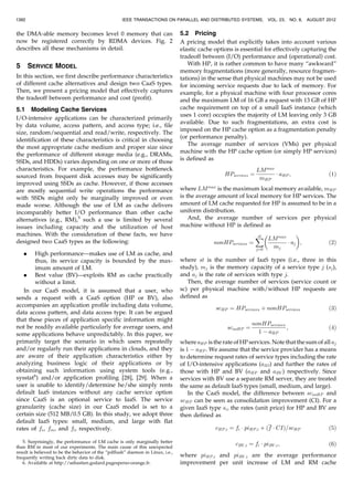 the DMA-able memory becomes level 0 memory that can
now be registered correctly by RDMA devices. Fig. 2
describes all these mechanisms in detail.
5 SERVICE MODEL
In this section, we first describe performance characteristics
of different cache alternatives and design two CaaS types.
Then, we present a pricing model that effectively captures
the tradeoff between performance and cost (profit).
5.1 Modeling Cache Services
I/O-intensive applications can be characterized primarily
by data volume, access pattern, and access type; i.e., file
size, random/sequential and read/write, respectively. The
identification of these characteristics is critical in choosing
the most appropriate cache medium and proper size since
the performance of different storage media (e.g., DRAMs,
SSDs, and HDDs) varies depending on one or more of those
characteristics. For example, the performance bottleneck
sourced from frequent disk accesses may be significantly
improved using SSDs as cache. However, if those accesses
are mostly sequential write operations the performance
with SSDs might only be marginally improved or even
made worse. Although the use of LM as cache delivers
incomparably better I/O performance than other cache
alternatives (e.g., RM),5
such a use is limited by several
issues including capacity and the utilization of host
machines. With the consideration of these facts, we have
designed two CaaS types as the following:
. High performance—makes use of LM as cache, and
thus, its service capacity is bounded by the max-
imum amount of LM.
. Best value (BV)—exploits RM as cache practically
without a limit.
In our CaaS model, it is assumed that a user, who
sends a request with a CaaS option (HP or BV), also
accompanies an application profile including data volume,
data access pattern, and data access type. It can be argued
that these pieces of application specific information might
not be readily available particularly for average users, and
some applications behave unpredictably. In this paper, we
primarily target the scenario in which users repeatedly
and/or regularly run their applications in clouds, and they
are aware of their application characteristics either by
analyzing business logic of their applications or by
obtaining such information using system tools (e.g.,
sysstat6
) and/or application profiling [28], [29]. When a
user is unable to identify/determine he/she simply rents
default IaaS instances without any cache service option
since CaaS is an optional service to IaaS. The service
granularity (cache size) in our CaaS model is set to a
certain size (512 MB/0.5 GB). In this study, we adopt three
default IaaS types: small, medium, and large with flat
rates of fs, fm, and fl, respectively.
5.2 Pricing
A pricing model that explicitly takes into account various
elastic cache options is essential for effectively capturing the
tradeoff between (I/O) performance and (operational) cost.
With HP, it is rather common to have many “awkward”
memory fragmentations (more generally, resource fragmen-
tations) in the sense that physical machines may not be used
for incoming service requests due to lack of memory. For
example, for a physical machine with four processor cores
and the maximum LM of 16 GB a request with 13 GB of HP
cache requirement on top of a small IaaS instance (which
uses 1 core) occupies the majority of LM leaving only 3 GB
available. Due to such fragmentations, an extra cost is
imposed on the HP cache option as a fragmentation penalty
(or performance penalty).
The average number of services (VMs) per physical
machine with the HP cache option (or simply HP services)
is defined as
HPservices ¼
LMmax
mHP
 aHP ; ð1Þ
where LMmax
is the maximum local memory available, mHP
is the average amount of local memory for HP services. The
amount of LM cache requested for HP is assumed to be in a
uniform distribution.
And, the average number of services per physical
machine without HP is defined as
nonHPservices ¼
X
st
j¼0
LMmax
mj
 aj
 
; ð2Þ
where st is the number of IaaS types (i.e., three in this
study), mj is the memory capacity of a service type j (sj),
and aj is the rate of services with type j.
Then, the average number of services (service count or
sc) per physical machine with/without HP requests are
defined as
scHP ¼ HPservices þ nonHPservices ð3Þ
scnoHP ¼
nonHPservices
1  aHP
; ð4Þ
where aHP is the rate of HP services. Note that the sum of all aj
is 1  aHP . We assume that the service provider has a means
to determine request rates of service types including the rate
of I/O-intensive applications (aIO) and further the rates of
those with HP and BV (aHP and aBV ) respectively. Since
services with BV use a separate RM server, they are treated
the same as default IaaS types (small, medium, and large).
In the CaaS model, the difference between scnoHP and
scHP can be seen as consolidation improvement (CI). For a
given IaaS type si, the rates (unit price) for HP and BV are
then defined as
cHP;i ¼ fi  piHP;i þ ðf  CIÞ=scHP ð5Þ
cBV ;i ¼ fi  piBV ;i; ð6Þ
where piHP;i and piBV ;i are the average performance
improvement per unit increase of LM and RM cache
1392 IEEE TRANSACTIONS ON PARALLEL AND DISTRIBUTED SYSTEMS, VOL. 23, NO. 8, AUGUST 2012
5. Surprisingly, the performance of LM cache is only marginally better
than RM in most of our experiments. The main cause of this unexpected
result is believed to be the behavior of the “pdflush” daemon in Linux, i.e.,
frequently writing back dirty data to disk.
6. Available at http://sebastien.godard.pagesperso-orange.fr.
 