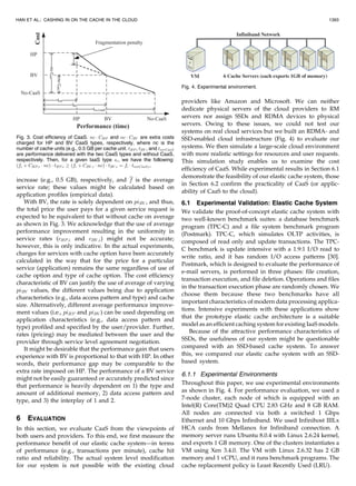 increase (e.g., 0.5 GB), respectively, and f is the average
service rate; these values might be calculated based on
application profiles (empirical data).
With BV, the rate is solely dependent on piBV , and thus,
the total price the user pays for a given service request is
expected to be equivalent to that without cache on average
as shown in Fig. 3. We acknowledge that the use of average
performance improvement resulting in the uniformity in
service rates (cHP;i and cBV ;i) might not be accurate;
however, this is only indicative. In the actual experiments,
charges for services with cache option have been accurately
calculated in the way that for the price for a particular
service (application) remains the same regardless of use of
cache option and type of cache option. The cost efficiency
characteristic of BV can justify the use of average of varying
piBV values, the different values being due to application
characteristics (e.g., data access pattern and type) and cache
size. Alternatively, different average performance improve-
ment values (i.e., piHP and piBV ) can be used depending on
application characteristics (e.g., data access pattern and
type) profiled and specified by the user/provider. Further,
rates (pricing) may be mediated between the user and the
provider through service level agreement negotiation.
It might be desirable that the performance gain that users
experience with BV is proportional to that with HP. In other
words, their performance gap may be comparable to the
extra rate imposed on HP. The performance of a BV service
might not be easily guaranteed or accurately predicted since
that performance is heavily dependent on 1) the type and
amount of additional memory, 2) data access pattern and
type, and 3) the interplay of 1 and 2.
6 EVALUATION
In this section, we evaluate CaaS from the viewpoints of
both users and providers. To this end, we first measure the
performance benefit of our elastic cache system—in terms
of performance (e.g., transactions per minute), cache hit
ratio and reliability. The actual system level modification
for our system is not possible with the existing cloud
providers like Amazon and Microsoft. We can neither
dedicate physical servers of the cloud providers to RM
servers nor assign SSDs and RDMA devices to physical
servers. Owing to these issues, we could not test our
systems on real cloud services but we built an RDMA- and
SSD-enabled cloud infrastructure (Fig. 4) to evaluate our
systems. We then simulate a large-scale cloud environment
with more realistic settings for resources and user requests.
This simulation study enables us to examine the cost
efficiency of CaaS. While experimental results in Section 6.1
demonstrate the feasibility of our elastic cache system, those
in Section 6.2 confirm the practicality of CaaS (or applic-
ability of CaaS to the cloud).
6.1 Experimental Validation: Elastic Cache System
We validate the proof-of-concept elastic cache system with
two well-known benchmark suites: a database benchmark
program (TPC-C) and a file system benchmark program
(Postmark). TPC-C, which simulates OLTP activities, is
composed of read only and update transactions. The TPC-
C benchmark is update intensive with a 1.9:1 I/O read to
write ratio, and it has random I/O access patterns [30].
Postmark, which is designed to evaluate the performance of
e-mail servers, is performed in three phases: file creation,
transaction execution, and file deletion. Operations and files
in the transaction execution phase are randomly chosen. We
choose them because these two benchmarks have all
important characteristics of modern data processing applica-
tions. Intensive experiments with these applications show
that the prototype elastic cache architecture is a suitable
model as an efficient caching system for existing IaaS models.
Because of the attractive performance characteristics of
SSDs, the usefulness of our system might be questionable
compared with an SSD-based cache system. To answer
this, we compared our elastic cache system with an SSD-
based system.
6.1.1 Experimental Environments
Throughout this paper, we use experimental environments
as shown in Fig. 4. For performance evaluation, we used a
7-node cluster, each node of which is equipped with an
Intel(R) Core(TM)2 Quad CPU 2.83 GHz and 8 GB RAM.
All nodes are connected via both a switched 1 Gbps
Ethernet and 10 Gbps Infiniband. We used Infinihost IIILx
HCA cards from Mellanox for Infiniband connection. A
memory server runs Ubuntu 8.0.4 with Linux 2.6.24 kernel,
and exports 1 GB memory. One of the clusters instantiates a
VM using Xen 3.4.0. The VM with Linux 2.6.32 has 2 GB
memory and 1 vCPU, and it runs benchmark programs. The
cache replacement policy is Least Recently Used (LRU).
HAN ET AL.: CASHING IN ON THE CACHE IN THE CLOUD 1393
Fig. 3. Cost efficiency of CaaS. nc  CHP and nc  CBV are extra costs
charged for HP and BV CaaS types, respectively, where nc is the
number of cache units (e.g., 0.5 GB per cache unit. tHP , tBV , and tno-CaaS
are performance delivered with the two CaaS types and without CaaS,
respectively. Then, for a given IaaS type si, we have the following:
ðfi þ CHP;i  ncÞ  tHP;i  ðfi þ CBV ;i  ncÞ  tBV ;i ¼ fi  tno-CaaS;i.
Fig. 4. Experimental environment.
 
